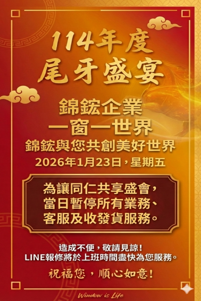 尾牙盛宴 錦鋐企業 一窗一世界 錦鋐與您共創美好世界 2026年1月23日,星期五 為讓同仁共享盛會, 當日暫停所有業務、 客服及收發貨服務。 造成不便,敬請見諒! LINE報修將於上班時間盡快為您服務。 祝福您,順心如意!